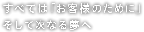 すべては「お客様のために」そして次なる夢へ